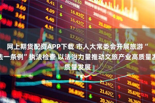 网上期货配资APP下载 市人大常委会开展旅游“一法一条例”执法检查 以法治力量推动文旅产业高质量发展